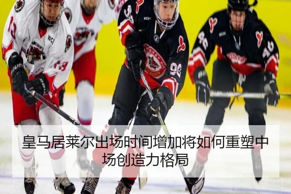 皇马居莱尔出场时间增加将如何重塑中场创造力格局