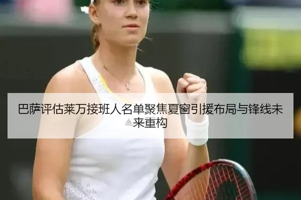 巴萨评估莱万接班人名单聚焦夏窗引援布局与锋线未来重构