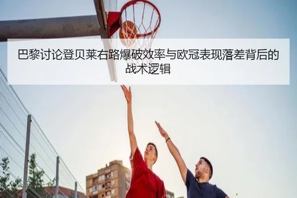 巴黎讨论登贝莱右路爆破效率与欧冠表现落差背后的战术逻辑