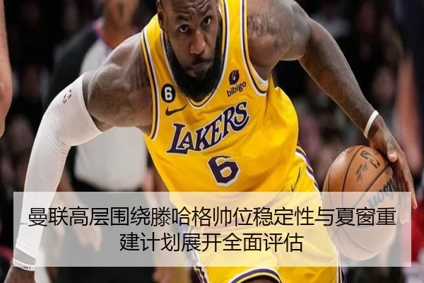 曼联高层围绕滕哈格帅位稳定性与夏窗重建计划展开全面评估