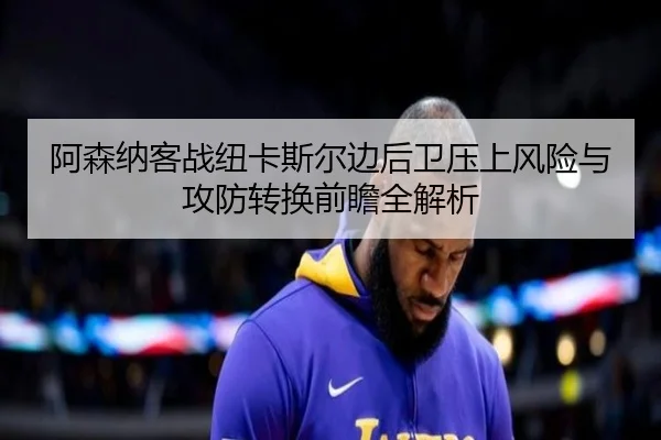 阿森纳客战纽卡斯尔边后卫压上风险与攻防转换前瞻全解析