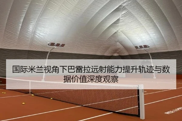 国际米兰视角下巴雷拉远射能力提升轨迹与数据价值深度观察