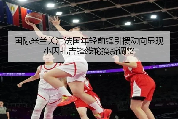 国际米兰关注法国年轻前锋引援动向显现小因扎吉锋线轮换新调整
