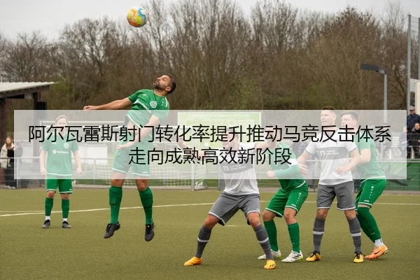 阿尔瓦雷斯射门转化率提升推动马竞反击体系走向成熟高效新阶段