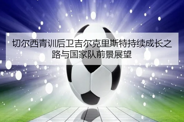 切尔西青训后卫吉尔克里斯特持续成长之路与国家队前景展望